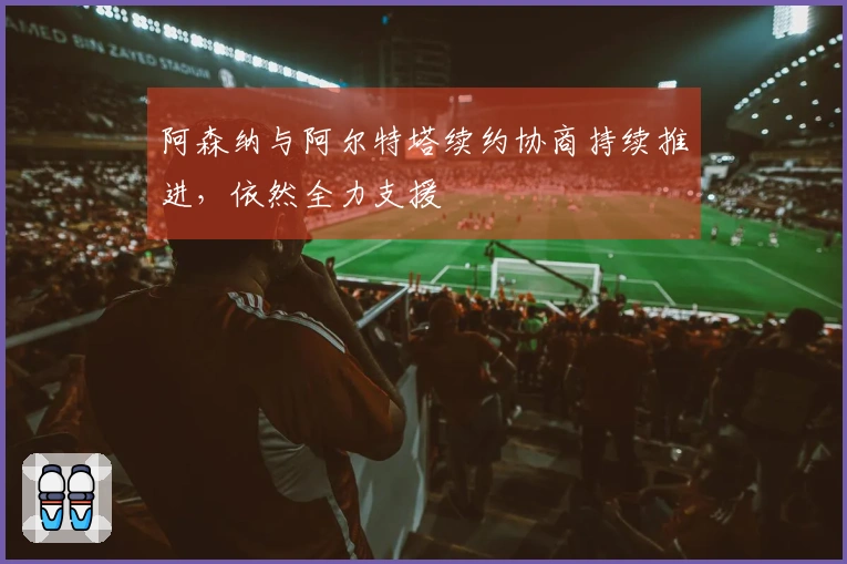 阿森纳与阿尔特塔续约协商持续推进，依然全力支援
