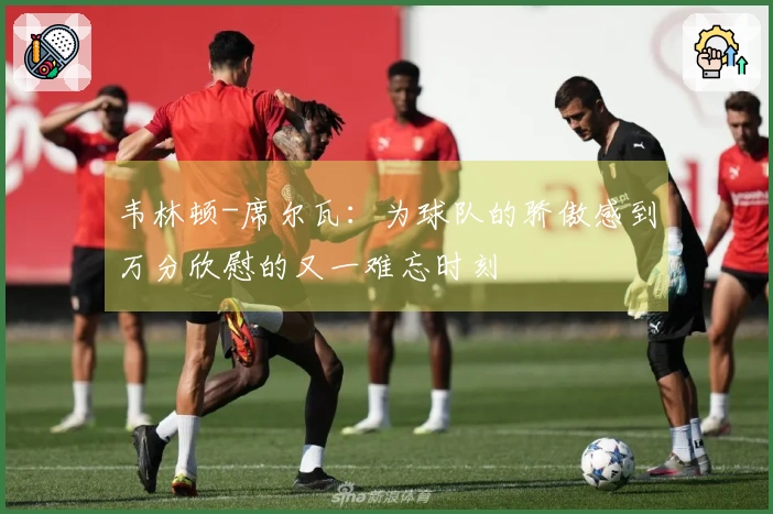 韦林顿-席尔瓦：为球队的骄傲感到万分欣慰的又一难忘时刻